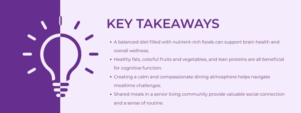 infographic that says Key Takeaways A balanced diet filled with nutrient-rich foods can support brain health and overall wellness.
Healthy fats, colorful fruits and vegetables, and lean proteins are all beneficial for cognitive function.
Creating a calm and compassionate dining atmosphere helps navigate mealtime challenges.
Shared meals in a senior living community provide valuable social connection and a sense of routine.